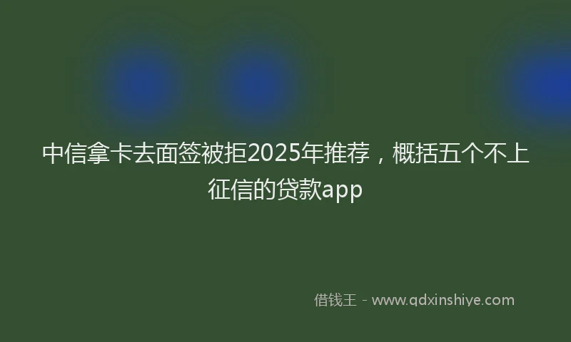 中信拿卡去面签被拒2025年推荐，概括五个不上征信的贷款app