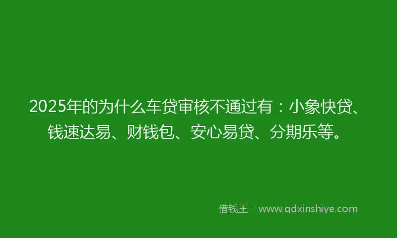 2025年的为什么车贷审核不通过有：小象快贷、钱速达易、财钱包、安心易贷、分期乐等。