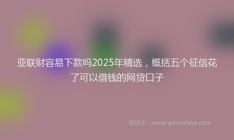 亚联财容易下款吗2025年精选，概括五个征信花了可以借钱的网贷口子
