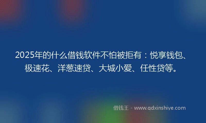 2025年的什么借钱软件不怕被拒有：悦享钱包、极速花、洋葱速贷、大城小爱、任性贷等。