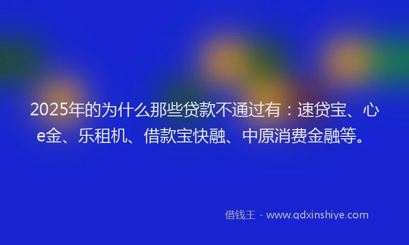 2025年的为什么那些贷款不通过有：速贷宝、心e金、乐租机、借款宝快融、中原消费金融等。