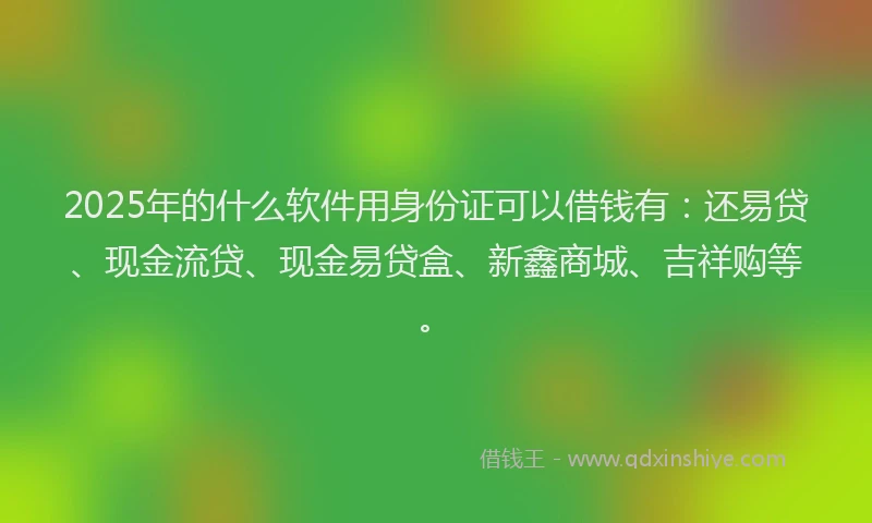 2025年的什么软件用身份证可以借钱有：还易贷、现金流贷、现金易贷盒、新鑫商城、吉祥购等。