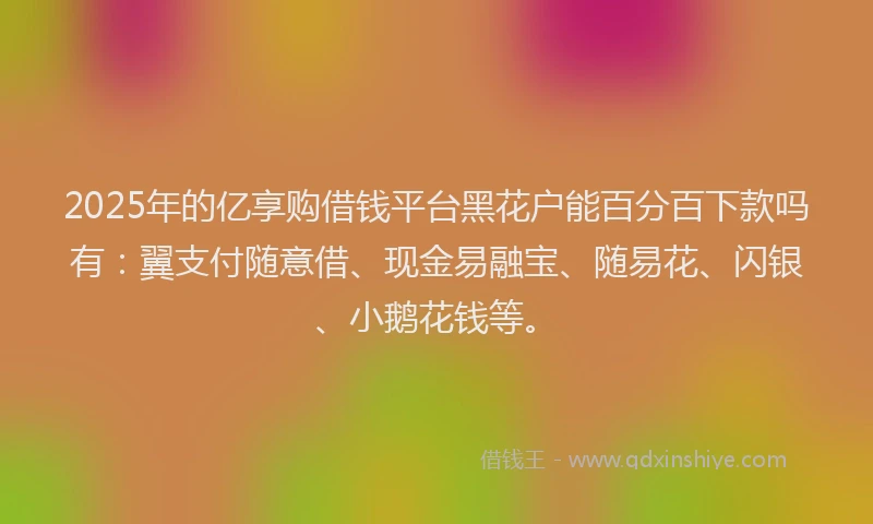 2025年的亿享购借钱平台黑花户能百分百下款吗有：翼支付随意借、现金易融宝、随易花、闪银、小鹅花钱等。