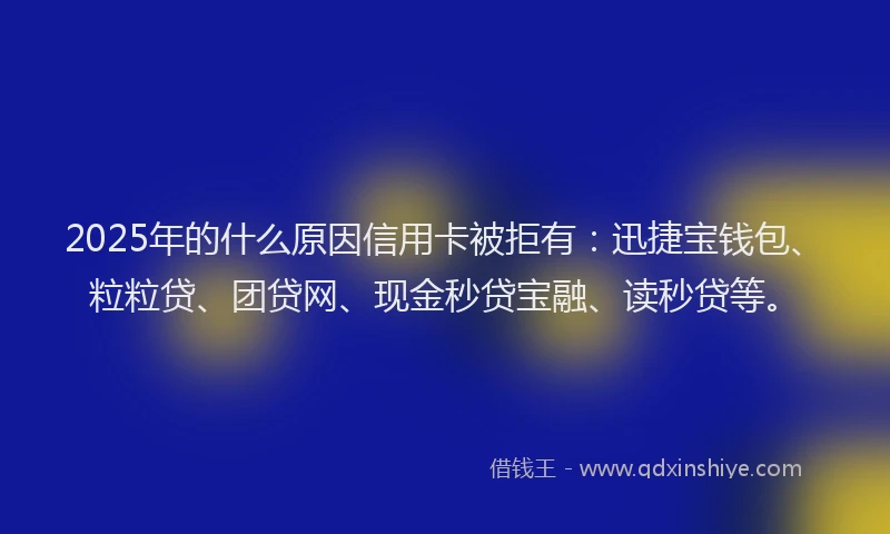 2025年的什么原因信用卡被拒有：迅捷宝钱包、粒粒贷、团贷网、现金秒贷宝融、读秒贷等。