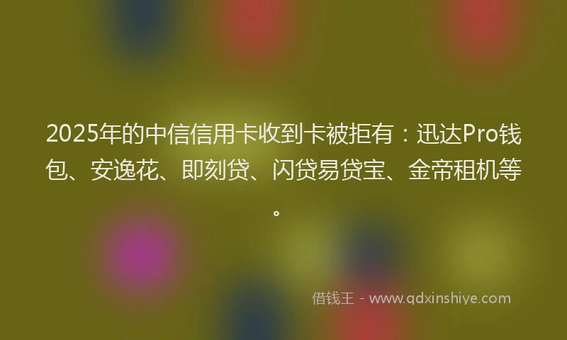 2025年的中信信用卡收到卡被拒有：迅达Pro钱包、安逸花、即刻贷、闪贷易贷宝、金帝租机等。