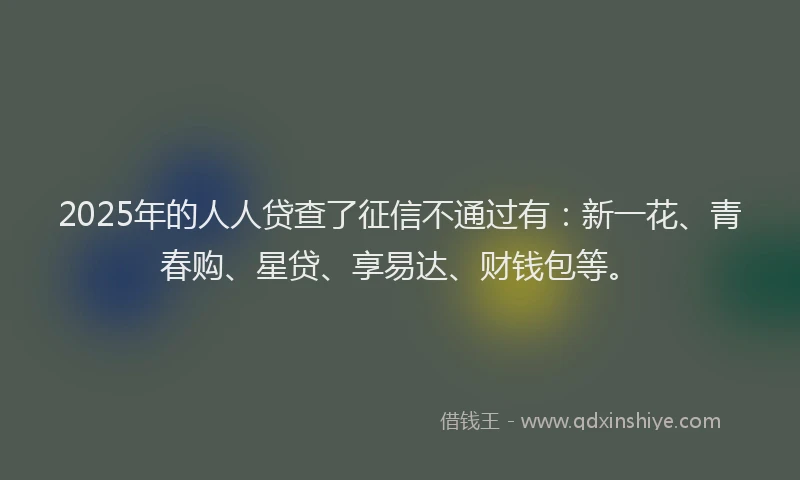 2025年的人人贷查了征信不通过有：新一花、青春购、星贷、享易达、财钱包等。