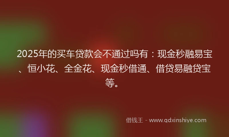 2025年的买车贷款会不通过吗有：现金秒融易宝、恒小花、全金花、现金秒借通、借贷易融贷宝等。