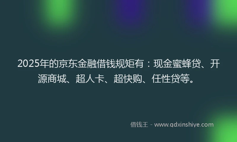 2025年的京东金融借钱规矩有：现金蜜蜂贷、开源商城、超人卡、超快购、任性贷等。