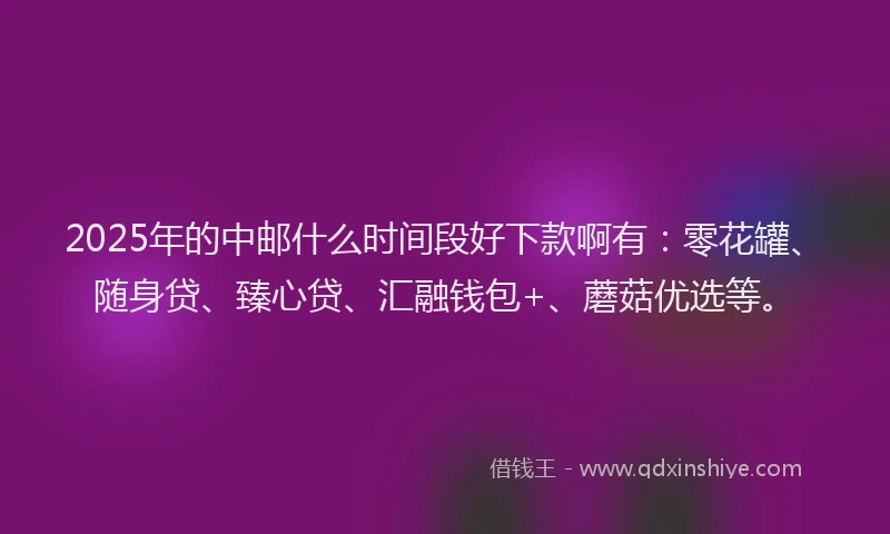 2025年的中邮什么时间段好下款啊有：零花罐、随身贷、臻心贷、汇融钱包+、蘑菇优选等。