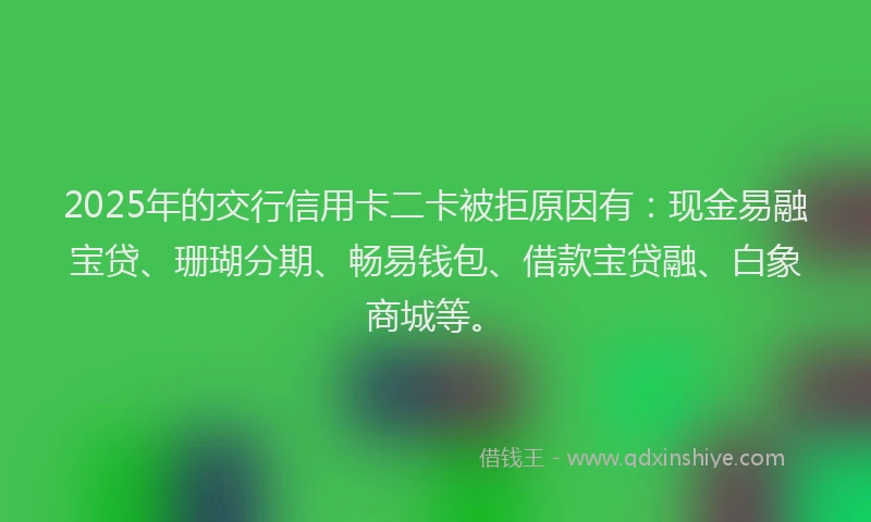 2025年的交行信用卡二卡被拒原因有：现金易融宝贷、珊瑚分期、畅易钱包、借款宝贷融、白象商城等。