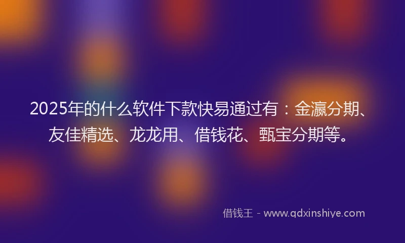 2025年的什么软件下款快易通过有：金瀛分期、友佳精选、龙龙用、借钱花、甄宝分期等。