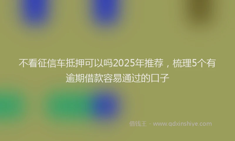 不看征信车抵押可以吗2025年推荐，梳理5个有逾期借款容易通过的口子