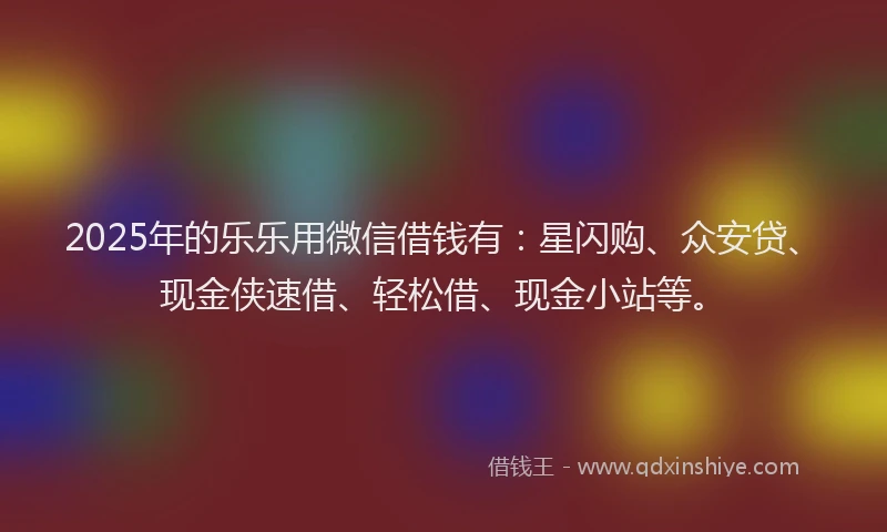2025年的乐乐用微信借钱有：星闪购、众安贷、现金侠速借、轻松借、现金小站等。