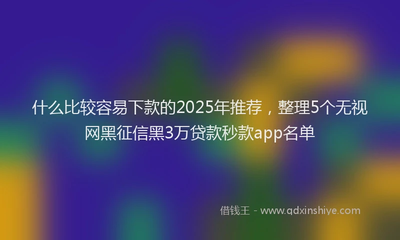 什么比较容易下款的2025年推荐，整理5个无视网黑征信黑3万贷款秒款app名单