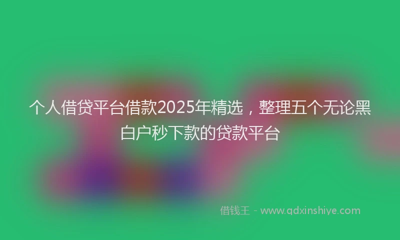 个人借贷平台借款2025年精选，整理五个无论黑白户秒下款的贷款平台