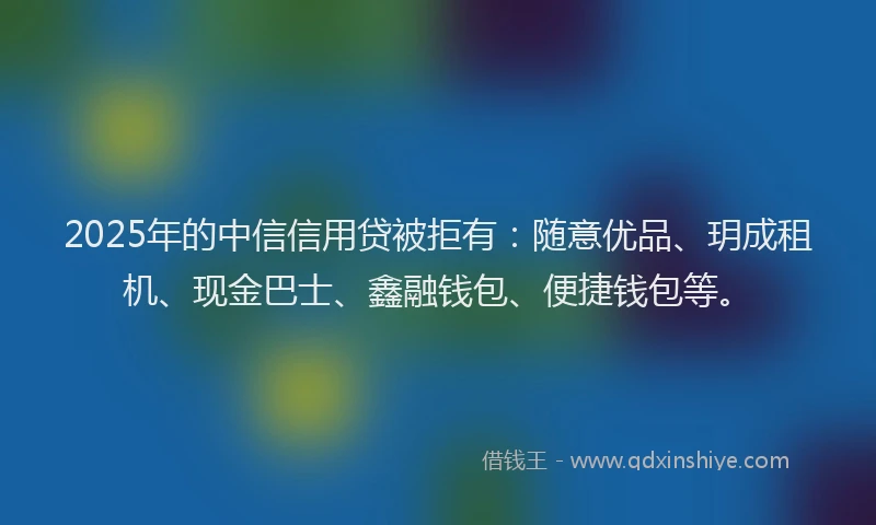 2025年的中信信用贷被拒有：随意优品、玥成租机、现金巴士、鑫融钱包、便捷钱包等。