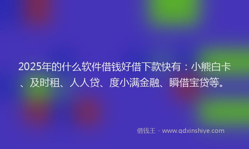 2025年的什么软件借钱好借下款快有：小熊白卡、及时租、人人贷、度小满金融、瞬借宝贷等。