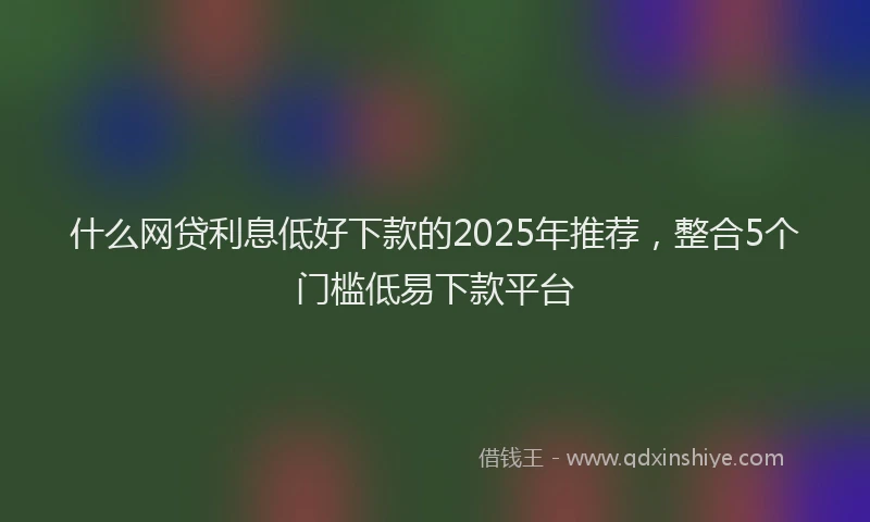 什么网贷利息低好下款的2025年推荐，整合5个门槛低易下款平台