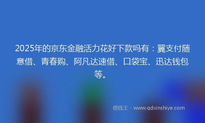 2025年的京东金融活力花好下款吗有：翼支付随意借、青春购、阿凡达速借、口袋宝、迅达钱包等。