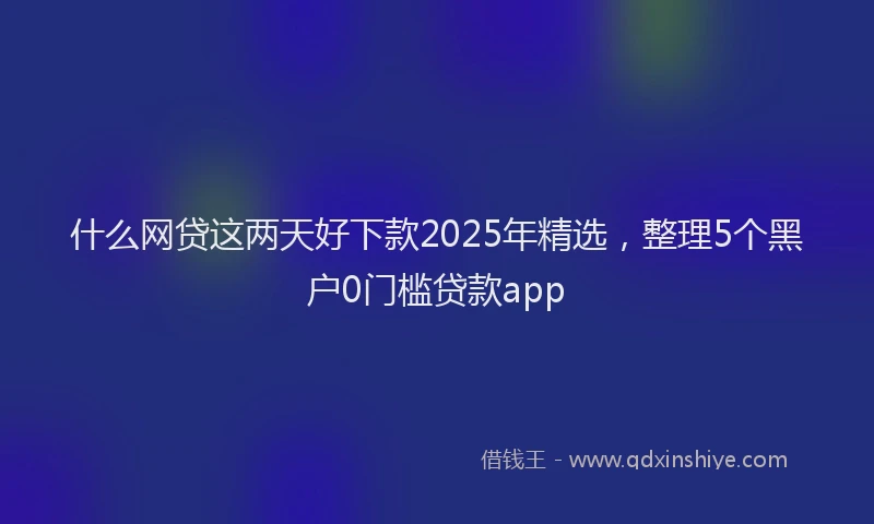 什么网贷这两天好下款2025年精选，整理5个黑户0门槛贷款app