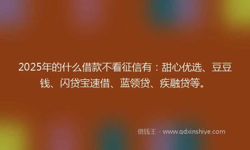2025年的什么借款不看征信有：甜心优选、豆豆钱、闪贷宝速借、蓝领贷、疾融贷等。