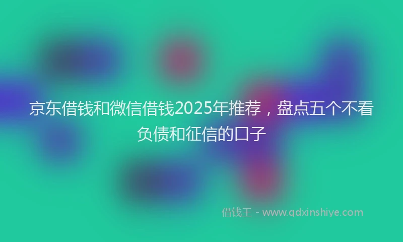 京东借钱和微信借钱2025年推荐，盘点五个不看负债和征信的口子