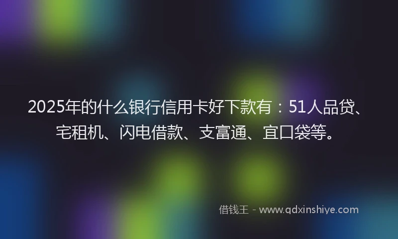 2025年的什么银行信用卡好下款有：51人品贷、宅租机、闪电借款、支富通、宜口袋等。