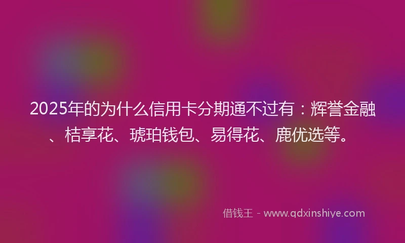 2025年的为什么信用卡分期通不过有：辉誉金融、桔享花、琥珀钱包、易得花、鹿优选等。