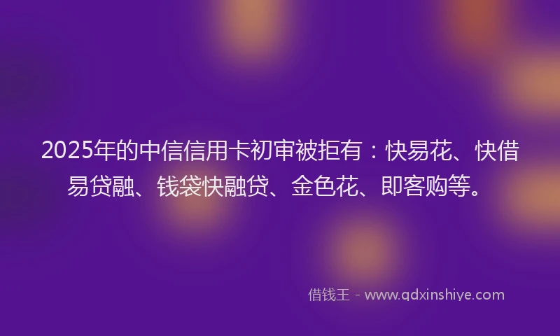 2025年的中信信用卡初审被拒有：快易花、快借易贷融、钱袋快融贷、金色花、即客购等。