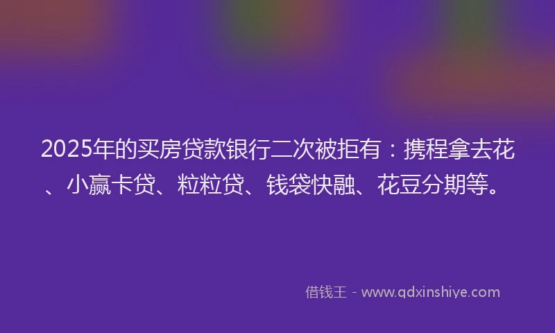2025年的买房贷款银行二次被拒有：携程拿去花、小赢卡贷、粒粒贷、钱袋快融、花豆分期等。