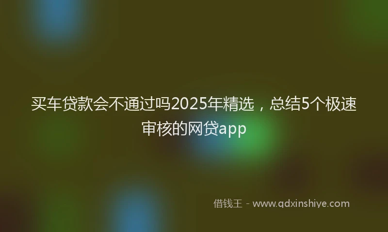 买车贷款会不通过吗2025年精选，总结5个极速审核的网贷app