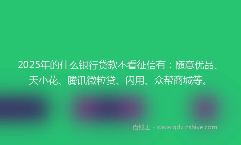 2025年的什么银行贷款不看征信有：随意优品、天小花、腾讯微粒贷、闪用、众帮商城等。