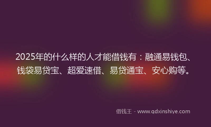 2025年的什么样的人才能借钱有：融通易钱包、钱袋易贷宝、超爱速借、易贷通宝、安心购等。