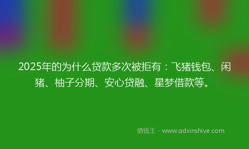 2025年的为什么贷款多次被拒有：飞猪钱包、闲猪、柚子分期、安心贷融、星梦借款等。