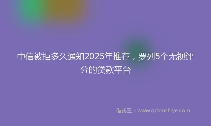 中信被拒多久通知2025年推荐，罗列5个无视评分的贷款平台