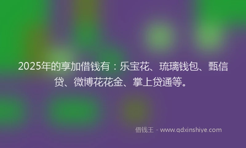 2025年的享加借钱有：乐宝花、琉璃钱包、甄信贷、微博花花金、掌上贷通等。