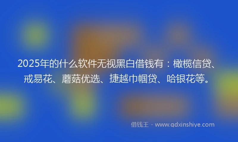 2025年的什么软件无视黑白借钱有：橄榄信贷、戒易花、蘑菇优选、捷越巾帼贷、哈银花等。