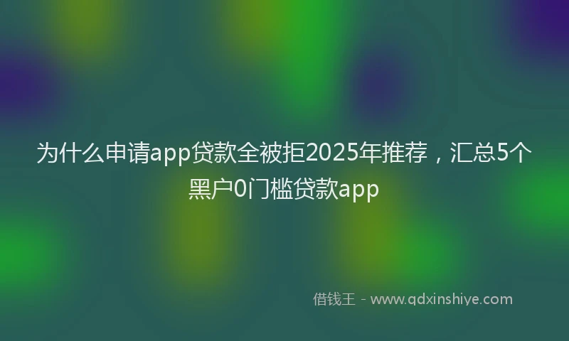 为什么申请app贷款全被拒2025年推荐，汇总5个黑户0门槛贷款app