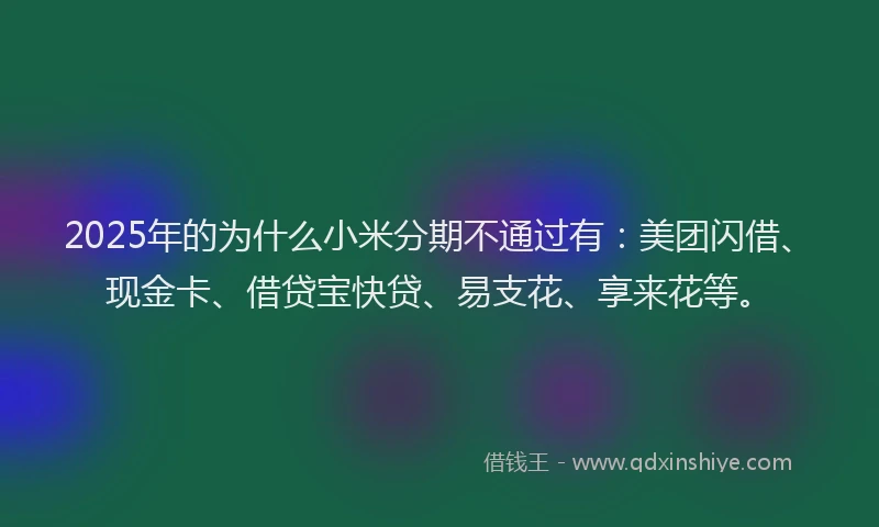 2025年的为什么小米分期不通过有：美团闪借、现金卡、借贷宝快贷、易支花、享来花等。