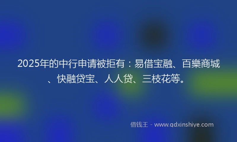 2025年的中行申请被拒有：易借宝融、百樂商城、快融贷宝、人人贷、三枝花等。