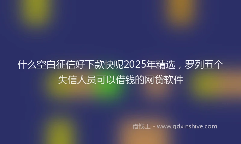 什么空白征信好下款快呢2025年精选，罗列五个失信人员可以借钱的网贷软件