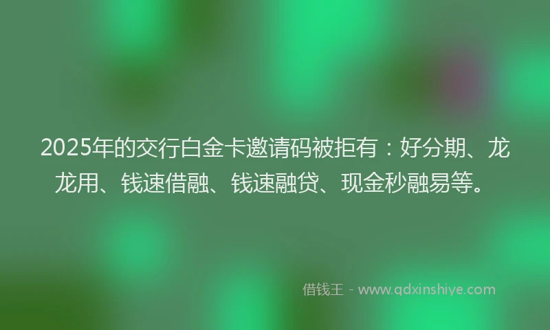2025年的交行白金卡邀请码被拒有：好分期、龙龙用、钱速借融、钱速融贷、现金秒融易等。