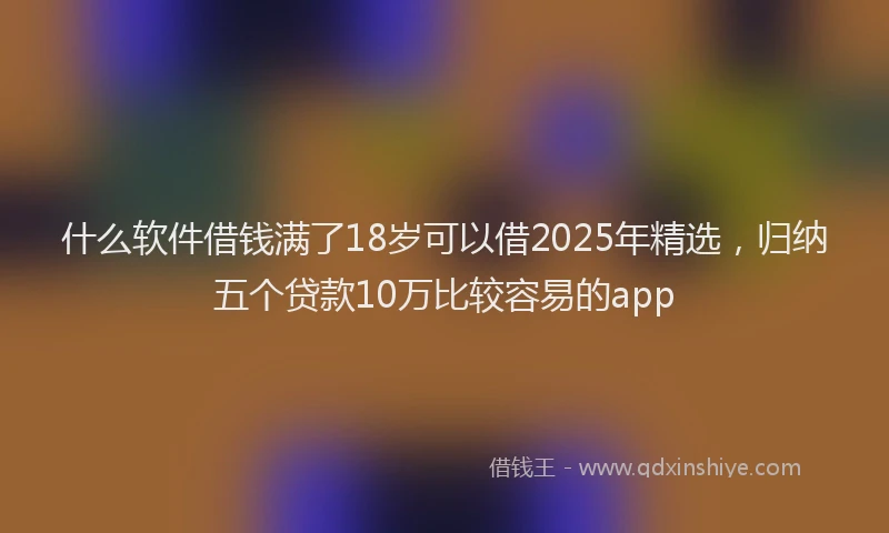什么软件借钱满了18岁可以借2025年精选，归纳五个贷款10万比较容易的app