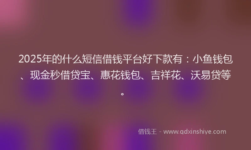 2025年的什么短信借钱平台好下款有：小鱼钱包、现金秒借贷宝、惠花钱包、吉祥花、沃易贷等。
