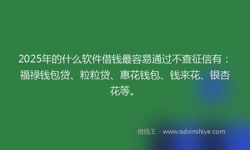 2025年的什么软件借钱最容易通过不查征信有：福禄钱包贷、粒粒贷、惠花钱包、钱来花、银杏花等。