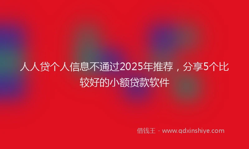 人人贷个人信息不通过2025年推荐，分享5个比较好的小额贷款软件