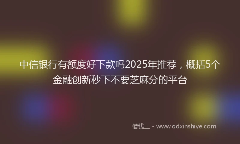 中信银行有额度好下款吗2025年推荐，概括5个金融创新秒下不要芝麻分的平台