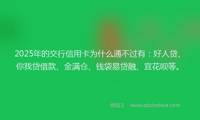 2025年的交行信用卡为什么通不过有：好人贷、你我贷借款、金满仓、钱袋易贷融、宜花呗等。