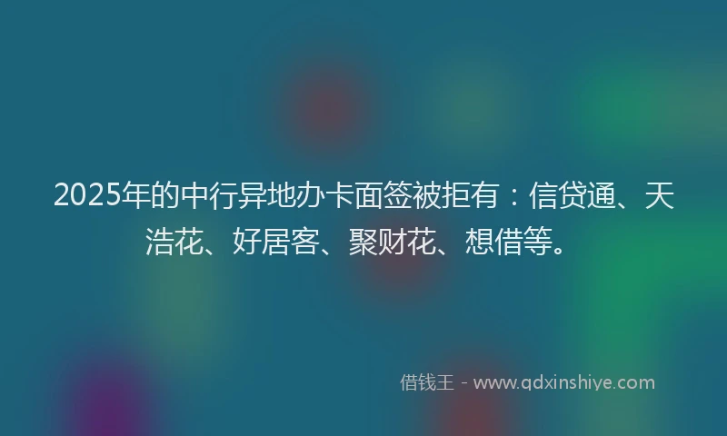 2025年的中行异地办卡面签被拒有：信贷通、天浩花、好居客、聚财花、想借等。