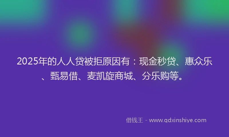 2025年的人人贷被拒原因有：现金秒贷、惠众乐、甄易借、麦凯旋商城、分乐购等。